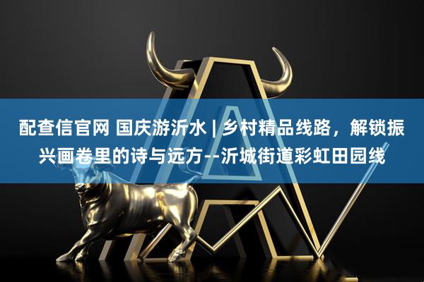 配查信官网 国庆游沂水 | 乡村精品线路，解锁振兴画卷里的诗与远方--沂城街道彩虹田园线