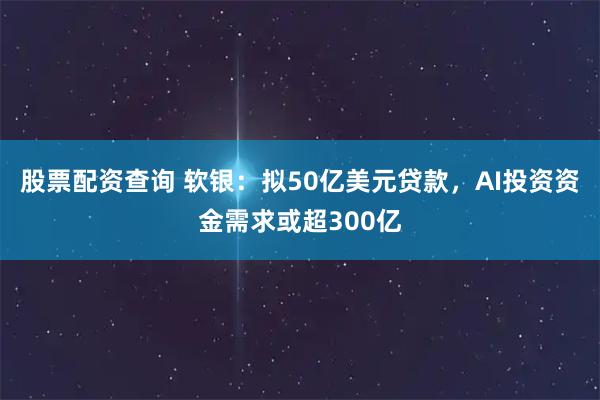 股票配资查询 软银：拟50亿美元贷款，AI投资资金需求或超300亿