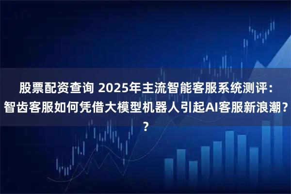 股票配资查询 2025年主流智能客服系统测评：智齿客服如何凭借大模型机器人引起AI客服新浪潮？