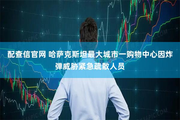 配查信官网 哈萨克斯坦最大城市一购物中心因炸弹威胁紧急疏散人员