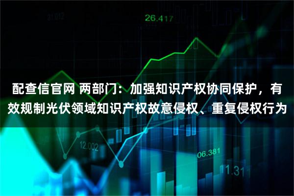 配查信官网 两部门：加强知识产权协同保护，有效规制光伏领域知识产权故意侵权、重复侵权行为