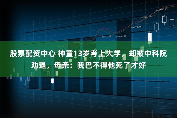 股票配资中心 神童13岁考上大学，却被中科院劝退，母亲：我巴不得他死了才好