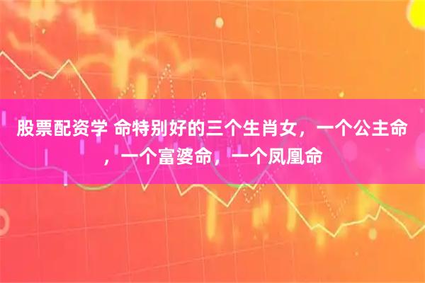 股票配资学 命特别好的三个生肖女，一个公主命，一个富婆命，一个凤凰命