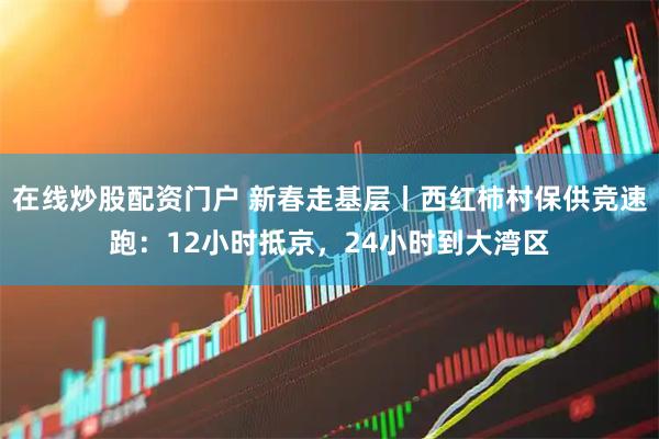 在线炒股配资门户 新春走基层丨西红柿村保供竞速跑：12小时抵京，24小时到大湾区