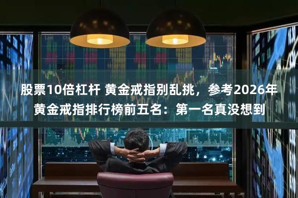 股票10倍杠杆 黄金戒指别乱挑，参考2026年黄金戒指排行榜前五名：第一名真没想到