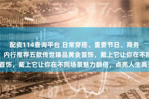 配资114查询平台 日常穿搭、重要节日、商务场合不知如何搭配首饰？内行推荐五款传世臻品黄金首饰，戴上它让你在不同场景魅力翻倍，点亮人生高光！