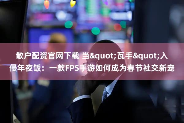 散户配资官网下载 当"瓦手"入侵年夜饭：一款FPS手游如何成为春节社交新宠
