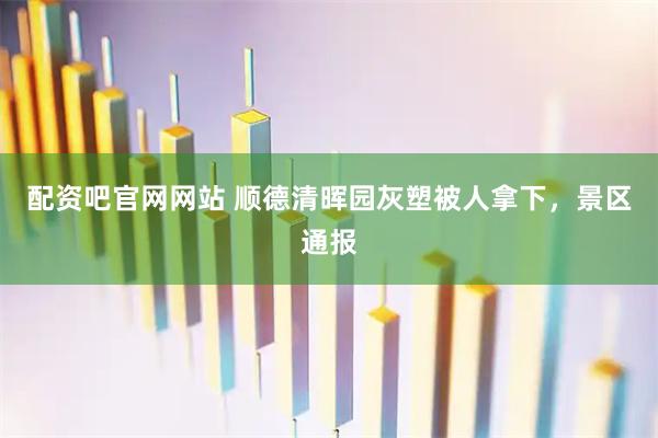 配资吧官网网站 顺德清晖园灰塑被人拿下，景区通报