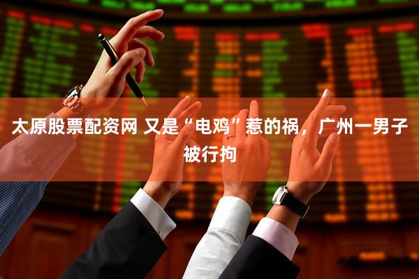 太原股票配资网 又是“电鸡”惹的祸，广州一男子被行拘