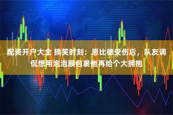 配资开户大全 搞笑时刻：恩比德受伤后，队友调侃想用泡泡膜包裹他再给个大拥抱