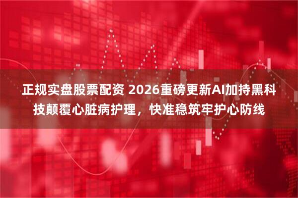 正规实盘股票配资 2026重磅更新AI加持黑科技颠覆心脏病护理，快准稳筑牢护心防线