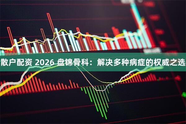 散户配资 2026 盘锦骨科：解决多种病症的权威之选