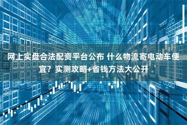 网上实盘合法配资平台公布 什么物流寄电动车便宜？实测攻略+省钱方法大公开