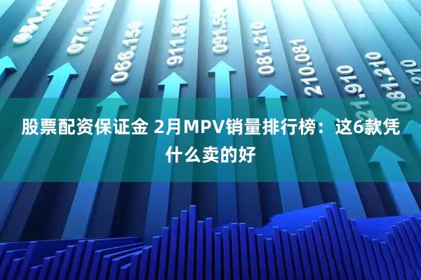 股票配资保证金 2月MPV销量排行榜：这6款凭什么卖的好