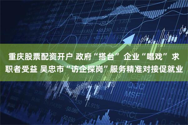 重庆股票配资开户 政府“搭台” 企业“唱戏” 求职者受益 吴忠市“访企探岗”服务精准对接促就业