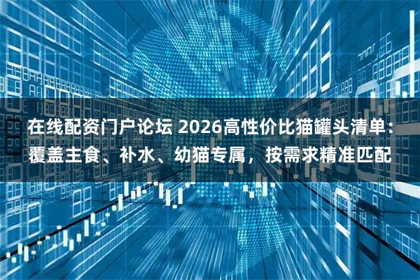 在线配资门户论坛 2026高性价比猫罐头清单：覆盖主食、补水、幼猫专属，按需求精准匹配