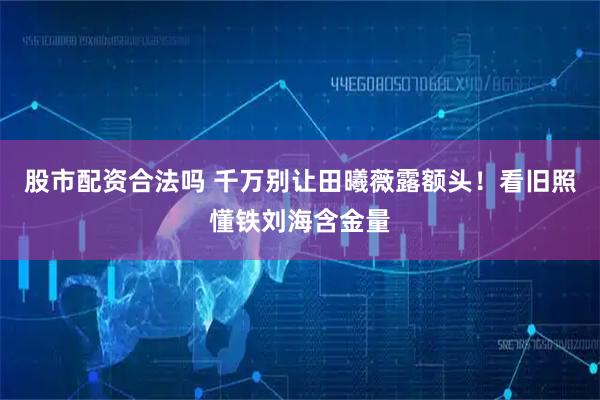 股市配资合法吗 千万别让田曦薇露额头！看旧照懂铁刘海含金量