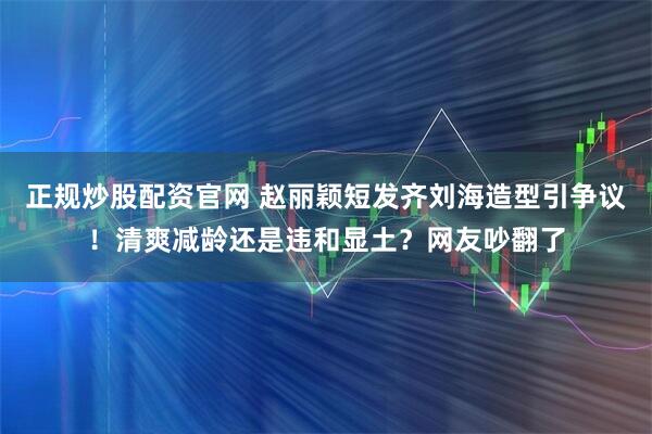 正规炒股配资官网 赵丽颖短发齐刘海造型引争议！清爽减龄还是违和显土？网友吵翻了