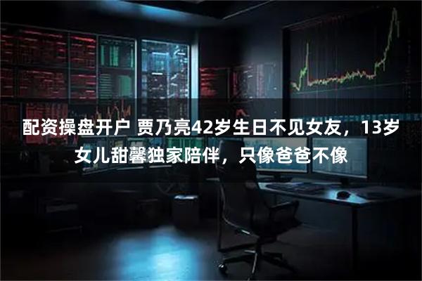 配资操盘开户 贾乃亮42岁生日不见女友，13岁女儿甜馨独家陪伴，只像爸爸不像