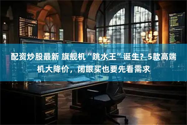 配资炒股最新 旗舰机“跳水王”诞生？5款高端机大降价，闭眼买也要先看需求